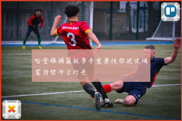 哈登强调篮板争夺重要性称进攻端需持续冲击对手