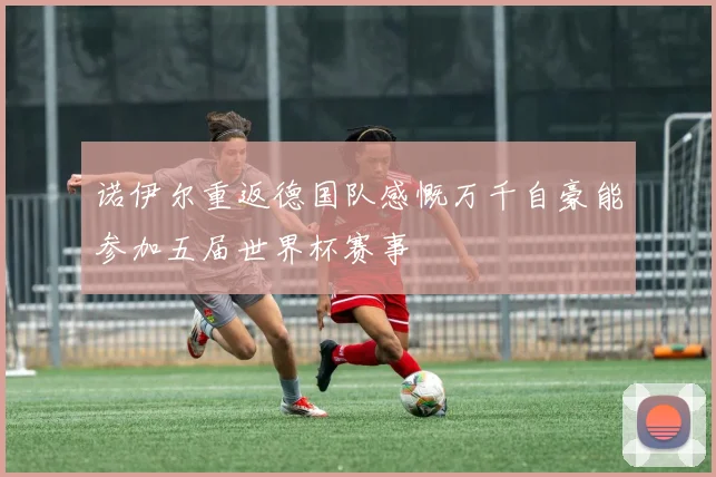 诺伊尔重返德国队感慨万千自豪能参加五届世界杯赛事