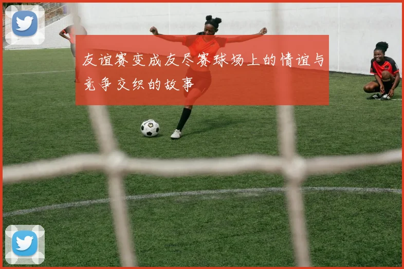 友谊赛变成友尽赛球场上的情谊与竞争交织的故事