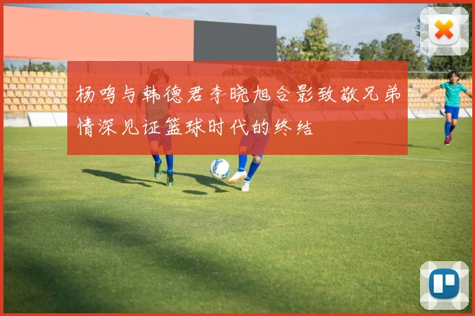 杨鸣与韩德君李晓旭合影致敬兄弟情深见证篮球时代的终结