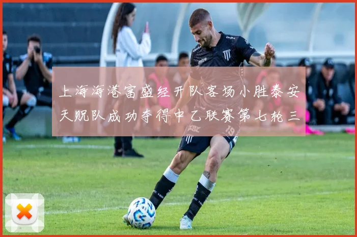 上海海港富盛经开队客场小胜泰安天贶队成功夺得中乙联赛第七轮三分