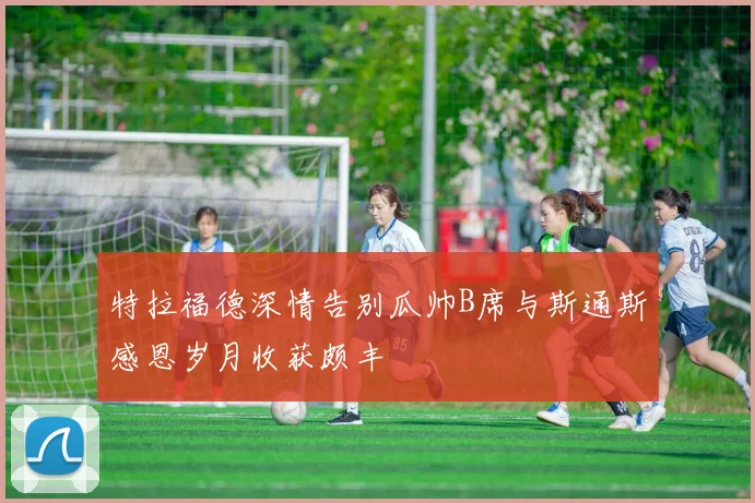 特拉福德深情告别瓜帅B席与斯通斯感恩岁月收获颇丰