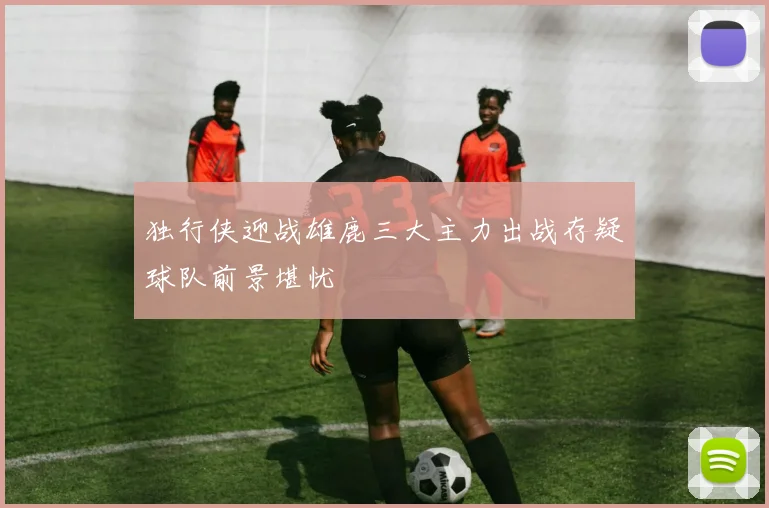 独行侠迎战雄鹿三大主力出战存疑球队前景堪忧