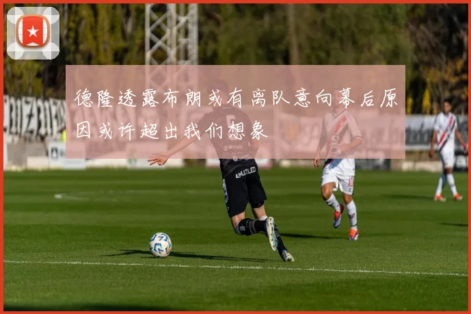 德隆透露布朗或有离队意向幕后原因或许超出我们想象