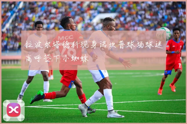 拉波尔塔德科现身诺坎普球场球迷高呼签下小蜘蛛