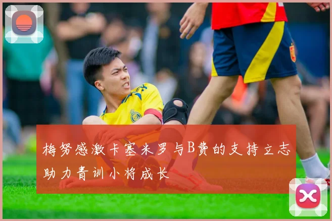 梅努感激卡塞米罗与B费的支持立志助力青训小将成长
