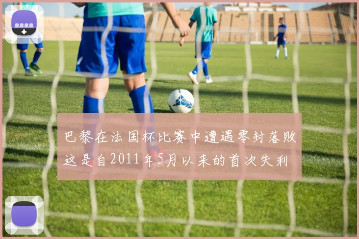 巴黎在法国杯比赛中遭遇零封落败这是自2011年5月以来的首次失利