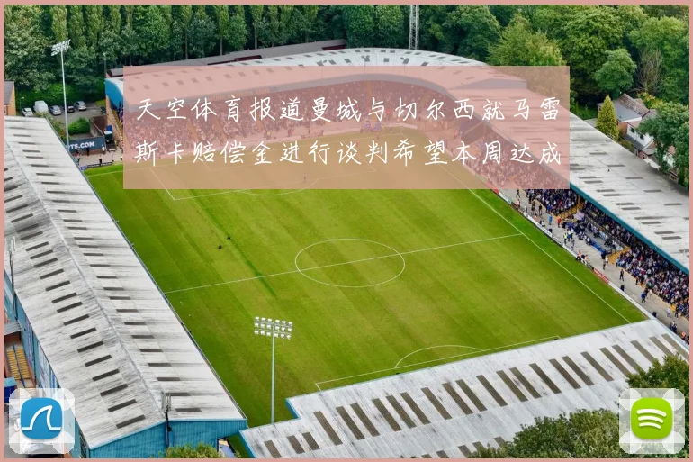 天空体育报道曼城与切尔西就马雷斯卡赔偿金进行谈判希望本周达成协议