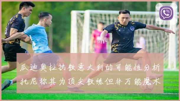 瓜迪奥拉执教意大利的可能性分析托尼称其为顶尖教练但非万能魔术师
