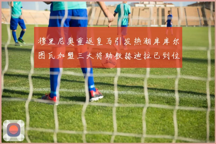 穆里尼奥重返皇马引发热潮库库尔图瓦加盟三大将助教赫迪拉已到位