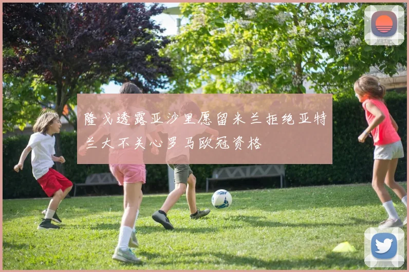 隆戈透露亚沙里愿留米兰拒绝亚特兰大不关心罗马欧冠资格