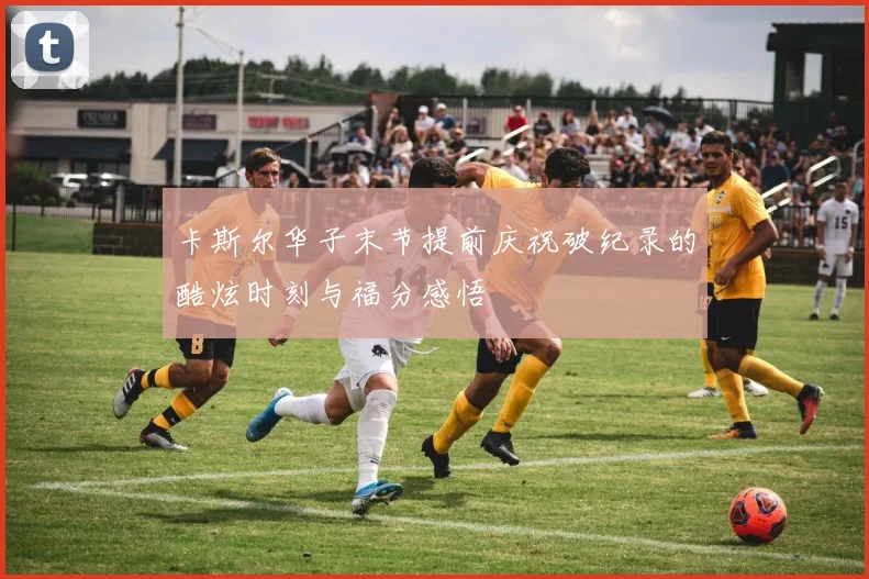 卡斯尔华子末节提前庆祝破纪录的酷炫时刻与福分感悟