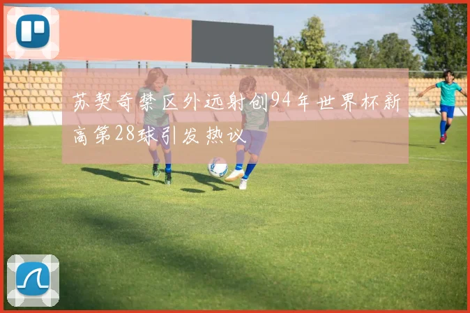 苏契奇禁区外远射创94年世界杯新高第28球引发热议
